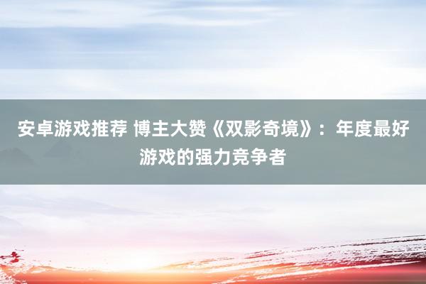 安卓游戏推荐 博主大赞《双影奇境》：年度最好游戏的强力竞争者