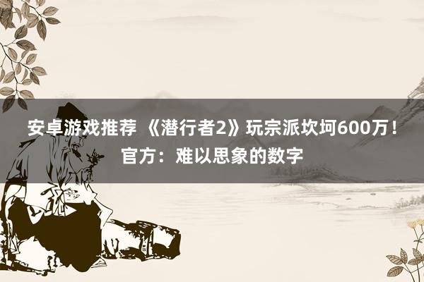 安卓游戏推荐 《潜行者2》玩宗派坎坷600万！官方：难以思象的数字