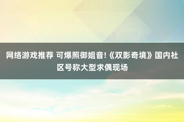 网络游戏推荐 可爆照御姐音!《双影奇境》国内社区号称大型求偶现场