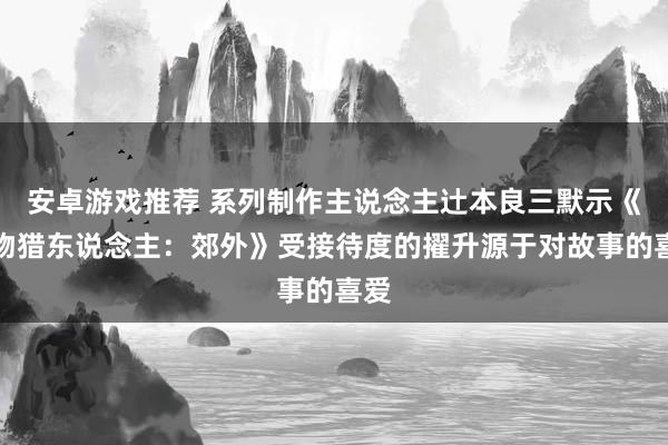 安卓游戏推荐 系列制作主说念主辻本良三默示《怪物猎东说念主：郊外》受接待度的擢升源于对故事的喜爱