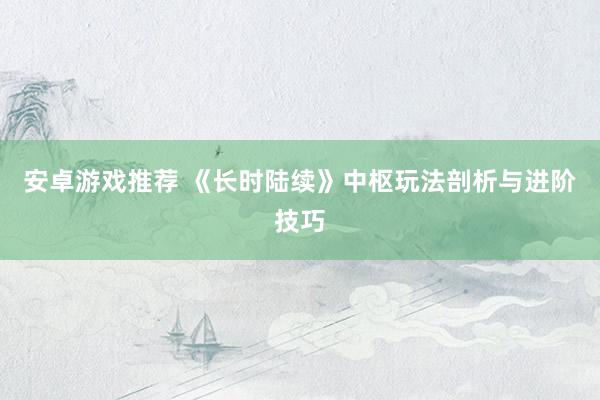 安卓游戏推荐 《长时陆续》中枢玩法剖析与进阶技巧